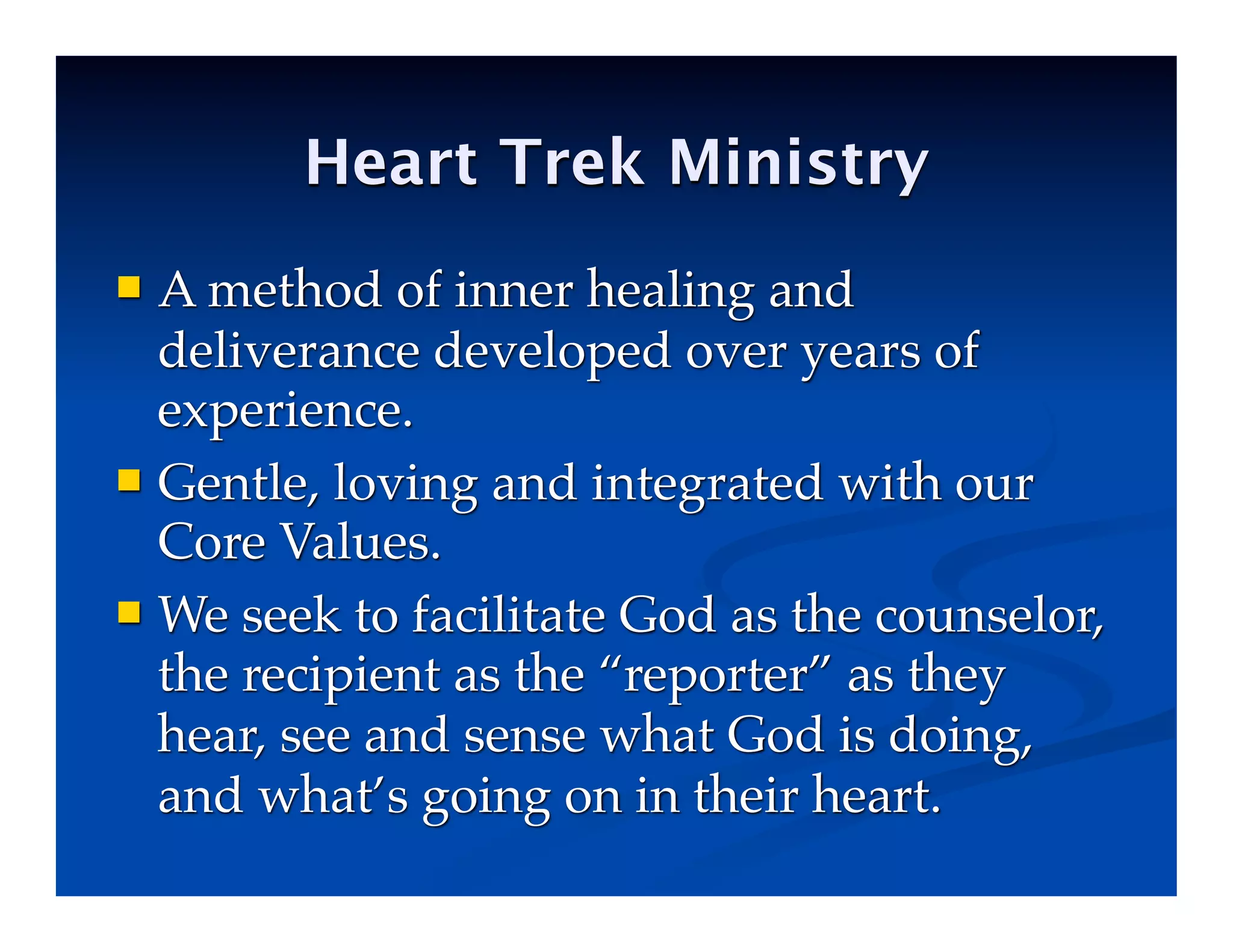 Heart Trek Ministry
 A method of inner healing and
deliverance developed over years of
experience.
 Gentle, loving and integrated with our
Core Values.
 We seek to facilitate God as the counselor,
the recipient as the “reporter” as they
hear, see and sense what God is doing,
and what’s going on in their heart.
 