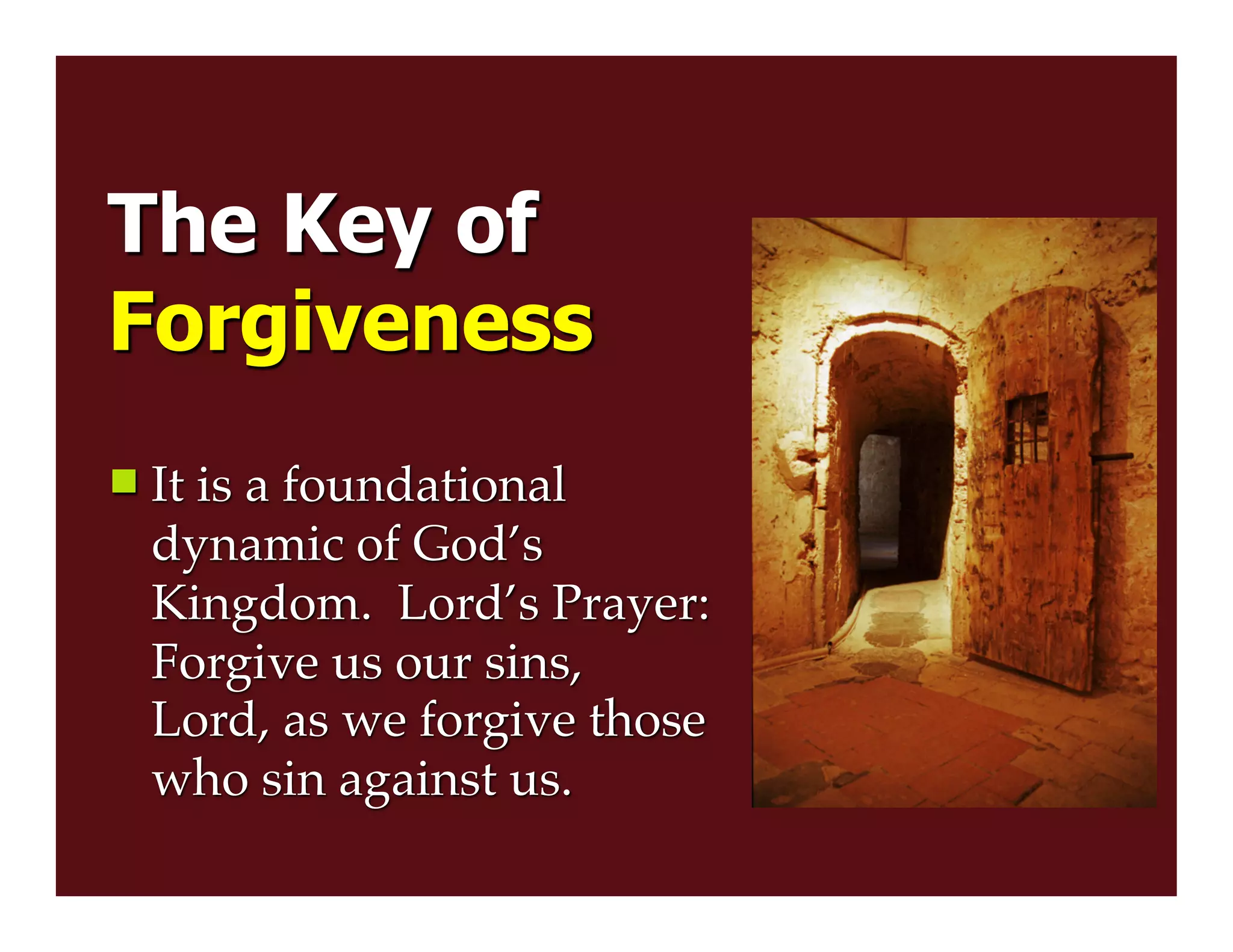The Key of
Forgiveness
 It is a foundational
dynamic of God’s
Kingdom. Lord’s Prayer:
Forgive us our sins,
Lord, as we forgive those
who sin against us.
 