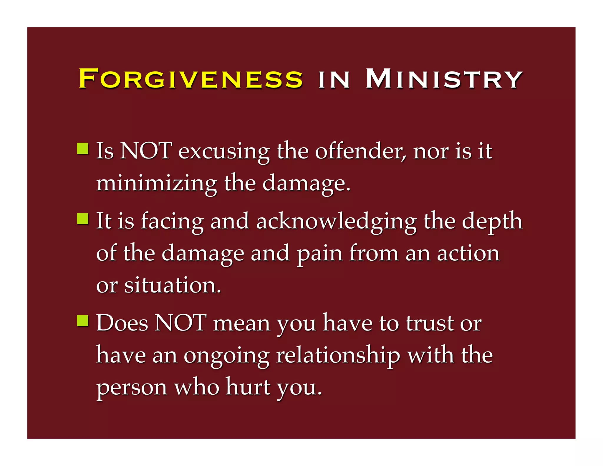 Forgiveness in Ministry
 Is NOT excusing the offender, nor is it
minimizing the damage.
 It is facing and acknowledging the depth
of the damage and pain from an action
or situation.
 Does NOT mean you have to trust or
have an ongoing relationship with the
person who hurt you.
 