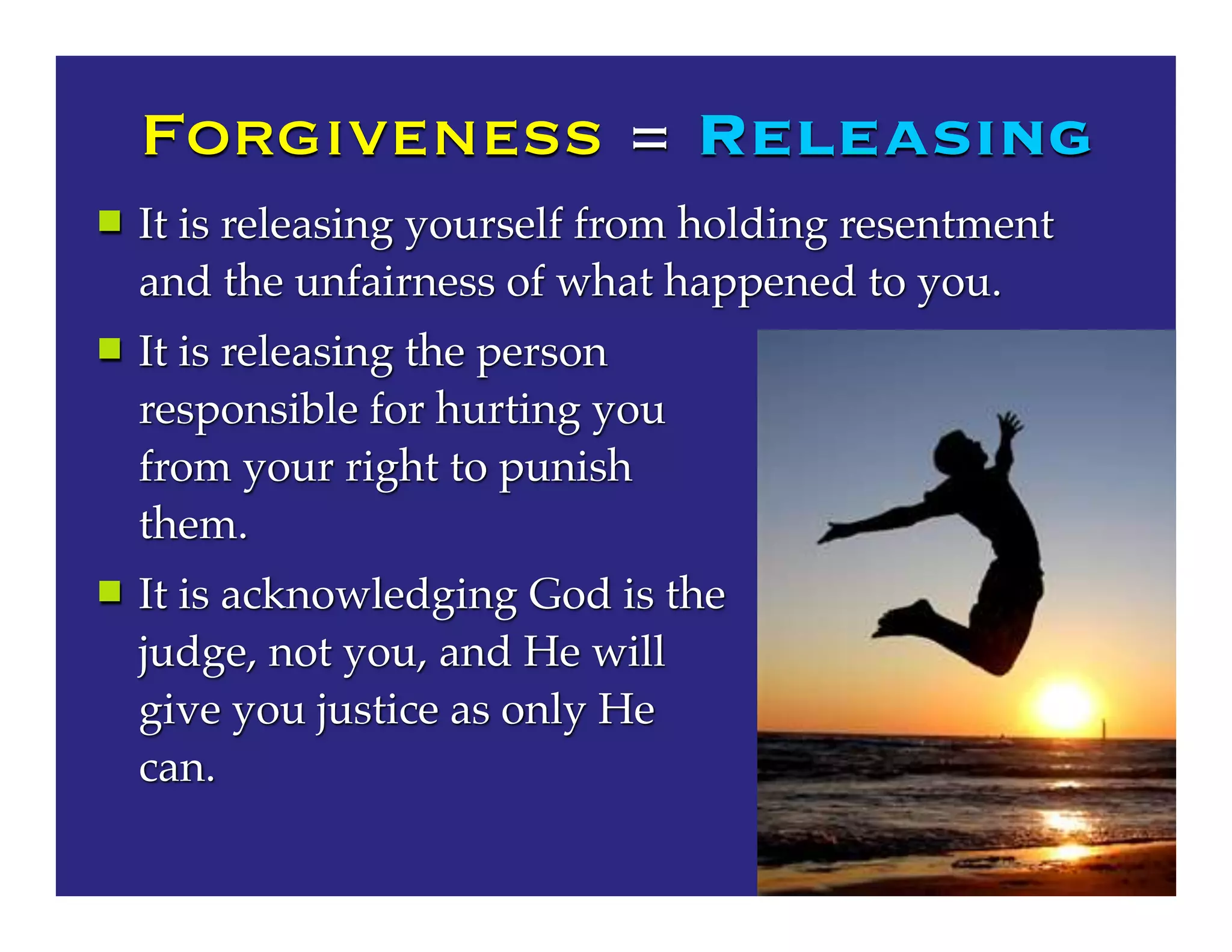 Forgiveness = Releasing
 It is releasing yourself from holding resentment
and the unfairness of what happened to you.
 It is releasing the person
responsible for hurting you
from your right to punish
them.
 It is acknowledging God is the
judge, not you, and He will
give you justice as only He
can.
 