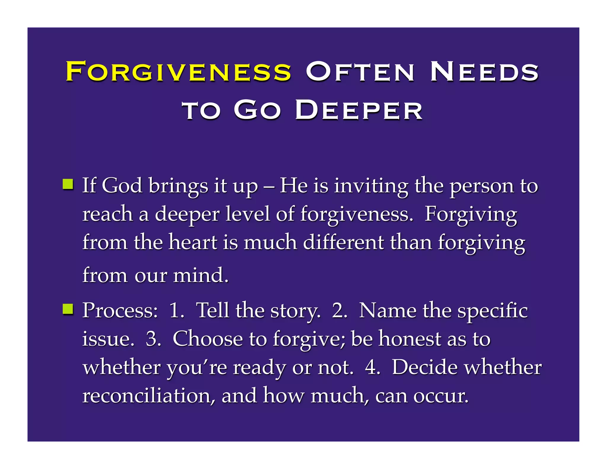 Forgiveness Often Needs
to Go Deeper
 If God brings it up – He is inviting the person to
reach a deeper level of forgiveness. Forgiving
from the heart is much different than forgiving
from our mind.
 Process: 1. Tell the story. 2. Name the speciﬁc
issue. 3. Choose to forgive; be honest as to
whether you’re ready or not. 4. Decide whether
reconciliation, and how much, can occur.
 