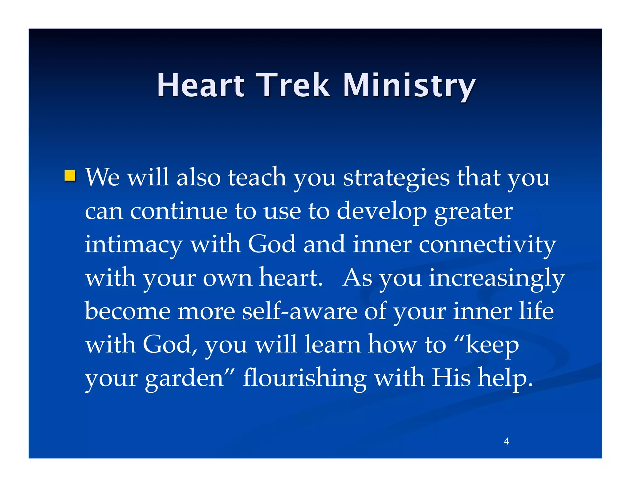  We will also teach you strategies that you
can continue to use to develop greater
intimacy with God and inner connectivity
with your own heart. As you increasingly
become more self-aware of your inner life
with God, you will learn how to “keep
your garden” ﬂourishing with His help.
4
Heart Trek Ministry
 