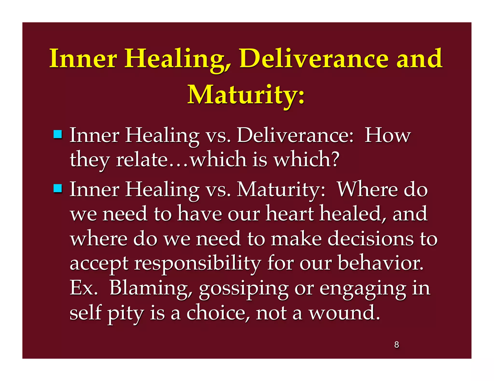 Inner Healing, Deliverance and
Maturity:
 Inner Healing vs. Deliverance: How
they relate…which is which?
 Inner Healing vs. Maturity: Where do
we need to have our heart healed, and
where do we need to make decisions to
accept responsibility for our behavior.
Ex. Blaming, gossiping or engaging in
self pity is a choice, not a wound.
8
 