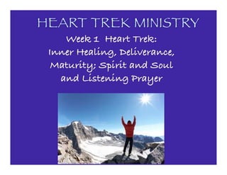 HEART TREK MINISTRY
Week 1 Heart Trek:
Inner Healing, Deliverance,
Maturity; Spirit and Soul
and Listening Prayer
 