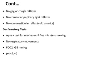 Cont…
• No gag or cough reflexes
• No corneal or pupillary light reflexes
• No oculovestibular reflex (cold calorics)
Confirmatory Tests
• Apnea test for minimum of five minutes showing:
• No respiratory movements
• PCO2 >55 mmHg
• pH <7.40
 