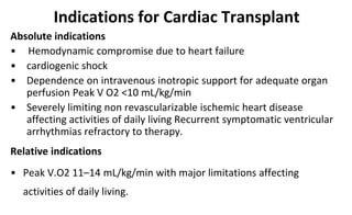 Indications for Cardiac Transplant
Absolute indications
• Hemodynamic compromise due to heart failure
• cardiogenic shock
• Dependence on intravenous inotropic support for adequate organ
perfusion Peak V O2 <10 mL/kg/min
• Severely limiting non revascularizable ischemic heart disease
affecting activities of daily living Recurrent symptomatic ventricular
arrhythmias refractory to therapy.
Relative indications
• Peak V.O2 11–14 mL/kg/min with major limitations affecting
activities of daily living.
 