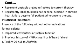 Cont….
• Recurrent unstable angina refractory to current therapy
• Recurrently labile fluid balance or renal function in chronic
heart failure despite full patient adherence to therapy.
Insufficient indications
Presence of the following without other indications
for transplant:
a. Impaired left ventricular systolic function
b. Previous history of NYHA class III or IV heart failure
c. Peak V O2 >15 mL/kg/min
 