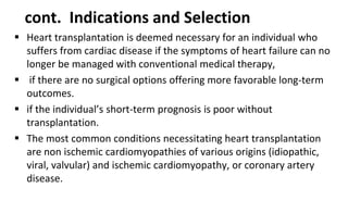 cont. Indications and Selection
 Heart transplantation is deemed necessary for an individual who
suffers from cardiac disease if the symptoms of heart failure can no
longer be managed with conventional medical therapy,
 if there are no surgical options offering more favorable long-term
outcomes.
 if the individual’s short-term prognosis is poor without
transplantation.
 The most common conditions necessitating heart transplantation
are non ischemic cardiomyopathies of various origins (idiopathic,
viral, valvular) and ischemic cardiomyopathy, or coronary artery
disease.
 