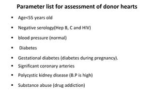 Parameter list for assessment of donor hearts
 Age<55 years old
 Negative serology(Hep B, C and HIV)
 blood pressure (normal)
 Diabetes
 Gestational diabetes (diabetes during pregnancy).
 Significant coronary arteries
 Polycystic kidney disease (B.P is high)
 Substance abuse (drug addiction)
 