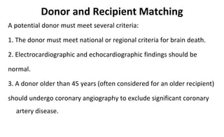 Donor and Recipient Matching
A potential donor must meet several criteria:
1. The donor must meet national or regional criteria for brain death.
2. Electrocardiographic and echocardiographic findings should be
normal.
3. A donor older than 45 years (often considered for an older recipient)
should undergo coronary angiography to exclude significant coronary
artery disease.
 