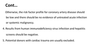 Cont…
Otherwise, the risk factor profile for coronary artery disease should
be low and there should be no evidence of untreated acute infection
or systemic malignancy.
4. Results from human immunodeficiency virus infection and hepatitis
screens should be negative.
5. Potential donors with cardiac trauma are usually excluded.
 