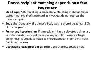 Donor-recipient matching depends on a few
key issues:
• Blood type: ABO matching is mandatory. Matching of rhesus factor
status is not required since cardiac myocytes do not express the
rhesus antigen.
• Body size: Generally, the donor’s body weight should be at least 80%
of the recipient’s.
• Pulmonary hypertension: If the recipient has an elevated pulmonary
vascular resistance or pulmonary artery systolic pressure a larger
donor heart is usually selected to ensure adequate right ventricular
functional reserve.
• Geographic location of donor: Ensure the shortest possible cold
 