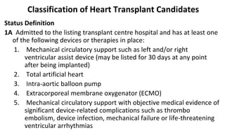 Classification of Heart Transplant Candidates
Status Definition
1A Admitted to the listing transplant centre hospital and has at least one
of the following devices or therapies in place:
1. Mechanical circulatory support such as left and/or right
ventricular assist device (may be listed for 30 days at any point
after being implanted)
2. Total artificial heart
3. Intra-aortic balloon pump
4. Extracorporeal membrane oxygenator (ECMO)
5. Mechanical circulatory support with objective medical evidence of
significant device-related complications such as thrombo
embolism, device infection, mechanical failure or life-threatening
ventricular arrhythmias
 