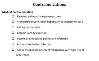 Contraindications
Medical Contraindication
 Elevated pulmonary artery pressures
 Irreversible severe renal, hepatic, or pulmonary disease
 Kidney dysfunction
 Chronic liver dysfunction
 Recent or unresolved pulmonary infarction
 Active uncontrolled infection
 Active malignancy or recent malignancy with high risk of
recurrence
 