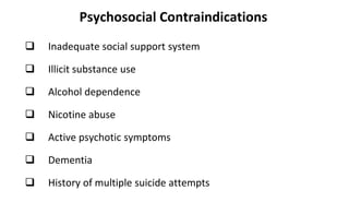 Psychosocial Contraindications
 Inadequate social support system
 Illicit substance use
 Alcohol dependence
 Nicotine abuse
 Active psychotic symptoms
 Dementia
 History of multiple suicide attempts
 