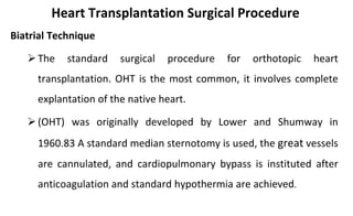 Heart Transplantation Surgical Procedure
Biatrial Technique
The standard surgical procedure for orthotopic heart
transplantation. OHT is the most common, it involves complete
explantation of the native heart.
(OHT) was originally developed by Lower and Shumway in
1960.83 A standard median sternotomy is used, the great vessels
are cannulated, and cardiopulmonary bypass is instituted after
anticoagulation and standard hypothermia are achieved.
 