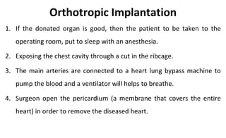 Orthotropic Implantation
1. If the donated organ is good, then the patient to be taken to the
operating room, put to sleep with an anesthesia.
2. Exposing the chest cavity through a cut in the ribcage.
3. The main arteries are connected to a heart lung bypass machine to
pump the blood and a ventilator will helps to breathe.
4. Surgeon open the pericardium (a membrane that covers the entire
heart) in order to remove the diseased heart.
 