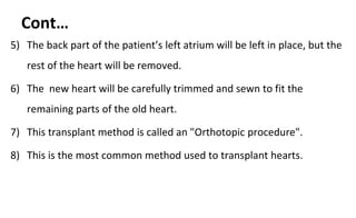 Cont…
5) The back part of the patient’s left atrium will be left in place, but the
rest of the heart will be removed.
6) The new heart will be carefully trimmed and sewn to fit the
remaining parts of the old heart.
7) This transplant method is called an "Orthotopic procedure".
8) This is the most common method used to transplant hearts.
 