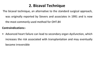 2. Bicaval Technique
The bicaval technique, an alternative to the standard surgical approach,
was originally reported by Sievers and associates in 1991 and is now
the most commonly used method for OHT.84
Contraindications:-
• Advanced heart failure can lead to secondary organ dysfunction, which
increases the risk associated with transplantation and may eventually
become irreversible
 