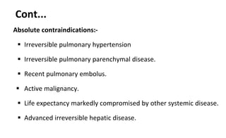 Cont...
Absolute contraindications:-
 Irreversible pulmonary hypertension
 Irreversible pulmonary parenchymal disease.
 Recent pulmonary embolus.
 Active malignancy.
 Life expectancy markedly compromised by other systemic disease.
 Advanced irreversible hepatic disease.
 