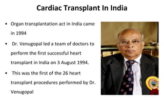 Cardiac Transplant In India
• Organ transplantation act in India came
in 1994
• Dr. Venugopal led a team of doctors to
perform the first successful heart
transplant in India on 3 August 1994.
• This was the first of the 26 heart
transplant procedures performed by Dr.
Venugopal
 