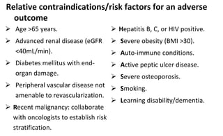 Relative contraindications/risk factors for an adverse
outcome
 Age >65 years.
 Advanced renal disease (eGFR
<40mL/min).
 Diabetes mellitus with end-
organ damage.
 Peripheral vascular disease not
amenable to revascularization.
 Recent malignancy: collaborate
with oncologists to establish risk
stratification.
 Hepatitis B, C, or HIV positive.
 Severe obesity (BMI >30).
 Auto-immune conditions.
 Active peptic ulcer disease.
 Severe osteoporosis.
 Smoking.
 Learning disability/dementia.
 