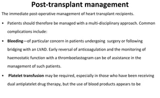 Post-transplant management
The immediate post-operative management of heart transplant recipients.
• Patients should therefore be managed with a multi-disciplinary approach. Common
complications include:
• Bleeding—of particular concern in patients undergoing surgery or following
bridging with an LVAD. Early reversal of anticoagulation and the monitoring of
haemostatic function with a thromboelastogram can be of assistance in the
management of such patients.
• Platelet transfusion may be required, especially in those who have been receiving
dual antiplatelet drug therapy, but the use of blood products appears to be
 