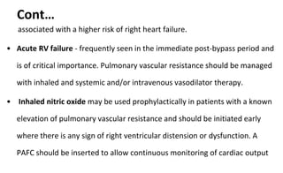 Cont…
associated with a higher risk of right heart failure.
• Acute RV failure - frequently seen in the immediate post-bypass period and
is of critical importance. Pulmonary vascular resistance should be managed
with inhaled and systemic and/or intravenous vasodilator therapy.
• Inhaled nitric oxide may be used prophylactically in patients with a known
elevation of pulmonary vascular resistance and should be initiated early
where there is any sign of right ventricular distension or dysfunction. A
PAFC should be inserted to allow continuous monitoring of cardiac output
 