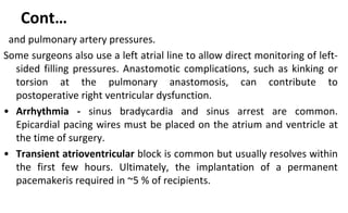 Cont…
and pulmonary artery pressures.
Some surgeons also use a left atrial line to allow direct monitoring of left-
sided filling pressures. Anastomotic complications, such as kinking or
torsion at the pulmonary anastomosis, can contribute to
postoperative right ventricular dysfunction.
• Arrhythmia - sinus bradycardia and sinus arrest are common.
Epicardial pacing wires must be placed on the atrium and ventricle at
the time of surgery.
• Transient atrioventricular block is common but usually resolves within
the first few hours. Ultimately, the implantation of a permanent
pacemakeris required in ~5 % of recipients.
 