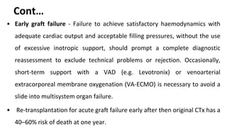 Cont…
• Early graft failure - Failure to achieve satisfactory haemodynamics with
adequate cardiac output and acceptable filling pressures, without the use
of excessive inotropic support, should prompt a complete diagnostic
reassessment to exclude technical problems or rejection. Occasionally,
short-term support with a VAD (e.g. Levotronix) or venoarterial
extracorporeal membrane oxygenation (VA-ECMO) is necessary to avoid a
slide into multisystem organ failure.
• Re-transplantation for acute graft failure early after then original CTx has a
40–60% risk of death at one year.
 