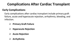 Complications After Cardiac Transplant
Early Complications
Early complications after cardiac transplant include primary graft
failure, acute and hyperacute rejection, arrhythmia, bleeding, and
infection.
 Primary Graft Failure
 Hyperacute Rejection
 Acute Rejection
 Arrhythmia
 