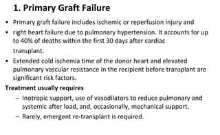 1. Primary Graft Failure
• Primary graft failure includes ischemic or reperfusion injury and
• right heart failure due to pulmonary hypertension. It accounts for up
to 40% of deaths within the first 30 days after cardiac
transplant.
• Extended cold ischemia time of the donor heart and elevated
pulmonary vascular resistance in the recipient before transplant are
significant risk factors.
Treatment usually requires
– Inotropic support, use of vasodilators to reduce pulmonary and
systemic after load, and, occasionally, mechanical support.
– Rarely, emergent re-transplant is required.
 