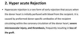 2. Hyper acute Rejection
• Hyperacute rejection is a rare form of early rejection that occurs when
the donor heart is initially perfused with blood from the recipient. It is
caused by preformed donor-specific antibodies of the recipient
circulating within the coronary circulation of the donor heart, severe
microvascular injury, and thrombosis, frequently resulting in loss of
the graft.
 