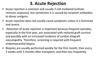 3. Acute Rejection
• Acute rejection is common and usually T-cell mediated (cellular
immune response), but sometimes it is caused by recipient antibodies
to donor antigens.
• Acute rejection does not usually cause symptoms unless it is fulminate
and severe.
• Detection of acute rejection is important because frequent episodes,
especially in the first year, are associated with reduced graft survival
and possibly with an increased incidence of cardiac allograft
vasculopathy. Therefore, screening is required with frequent
endomyocardial biopsy.
• Biopsies are usually performed weekly for the first month, then every
2 weeks until 3 months after transplant, and then less frequently.
 