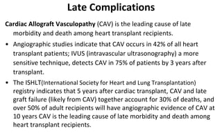 Late Complications
Cardiac Allograft Vasculopathy (CAV) is the leading cause of late
morbidity and death among heart transplant recipients.
• Angiographic studies indicate that CAV occurs in 42% of all heart
transplant patients; IVUS (intravascular ultrasonography) a more
sensitive technique, detects CAV in 75% of patients by 3 years after
transplant.
• The ISHLT(International Society for Heart and Lung Transplantation)
registry indicates that 5 years after cardiac transplant, CAV and late
graft failure (likely from CAV) together account for 30% of deaths, and
over 50% of adult recipients will have angiographic evidence of CAV at
10 years CAV is the leading cause of late morbidity and death among
heart transplant recipients.
 