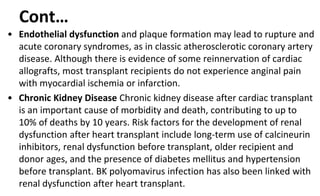 Cont…
• Endothelial dysfunction and plaque formation may lead to rupture and
acute coronary syndromes, as in classic atherosclerotic coronary artery
disease. Although there is evidence of some reinnervation of cardiac
allografts, most transplant recipients do not experience anginal pain
with myocardial ischemia or infarction.
• Chronic Kidney Disease Chronic kidney disease after cardiac transplant
is an important cause of morbidity and death, contributing to up to
10% of deaths by 10 years. Risk factors for the development of renal
dysfunction after heart transplant include long-term use of calcineurin
inhibitors, renal dysfunction before transplant, older recipient and
donor ages, and the presence of diabetes mellitus and hypertension
before transplant. BK polyomavirus infection has also been linked with
renal dysfunction after heart transplant.
 
