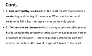 Cont…
• 1. Cardiomyopathy is a disease of the heart muscle that involves a
weakening or stiffening of the muscle. When medications and
treatments fail, a heart transplant may be the only option.
• 2. Coronary heart disease in which a waxy substance called plaque
builds up inside the coronary arteries.Over time, plaque can harden
or rupture (break open). Hardened plaque narrows the coronary
arteries and reduces the flow of oxygen-rich blood to the heart.
 