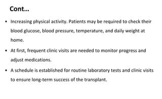 Cont…
• Increasing physical activity. Patients may be required to check their
blood glucose, blood pressure, temperature, and daily weight at
home.
• At first, frequent clinic visits are needed to monitor progress and
adjust medications.
• A schedule is established for routine laboratory tests and clinic visits
to ensure long-term success of the transplant.
 