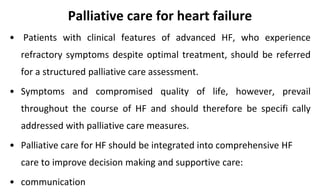 Palliative care for heart failure
• Patients with clinical features of advanced HF, who experience
refractory symptoms despite optimal treatment, should be referred
for a structured palliative care assessment.
• Symptoms and compromised quality of life, however, prevail
throughout the course of HF and should therefore be specifi cally
addressed with palliative care measures.
• Palliative care for HF should be integrated into comprehensive HF
care to improve decision making and supportive care:
• communication
 