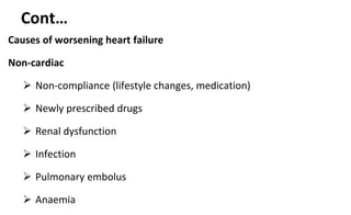 Cont…
Causes of worsening heart failure
Non-cardiac
 Non-compliance (lifestyle changes, medication)
 Newly prescribed drugs
 Renal dysfunction
 Infection
 Pulmonary embolus
 Anaemia
 