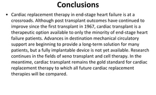 Conclusions
• Cardiac replacement therapy in end-stage heart failure is at a
crossroads. Although post transplant outcomes have continued to
improve since the first transplant in 1967, cardiac transplant is a
therapeutic option available to only the minority of end-stage heart
failure patients. Advances in destination mechanical circulatory
support are beginning to provide a long-term solution for many
patients, but a fully implantable device is not yet available. Research
continues in the fields of xeno transplant and cell therapy. In the
meantime, cardiac transplant remains the gold standard for cardiac
replacement therapy to which all future cardiac replacement
therapies will be compared.
 