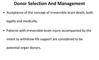 Donor Selection And Management
• Acceptance of the concept of irreversible brain death, both
legally and medically.
• Patients with irreversible brain injury accompanied by the
intent to withdraw life support are considered to be
potential organ donors.
 