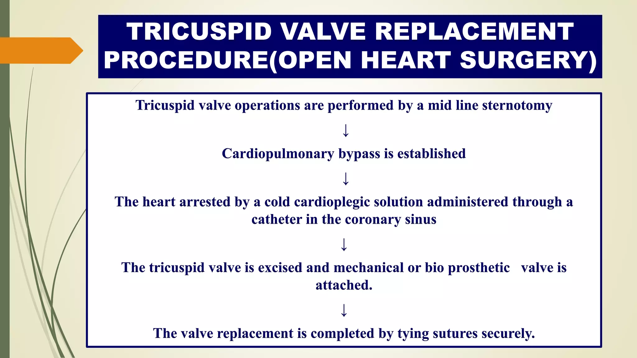 TRICUSPID VALVE REPLACEMENT
PROCEDURE(OPEN HEART SURGERY)
Tricuspid valve operations are performed by a mid line sternotomy
↓
Cardiopulmonary bypass is established
↓
The heart arrested by a cold cardioplegic solution administered through a
catheter in the coronary sinus
↓
The tricuspid valve is excised and mechanical or bio prosthetic valve is
attached.
↓
The valve replacement is completed by tying sutures securely.
 