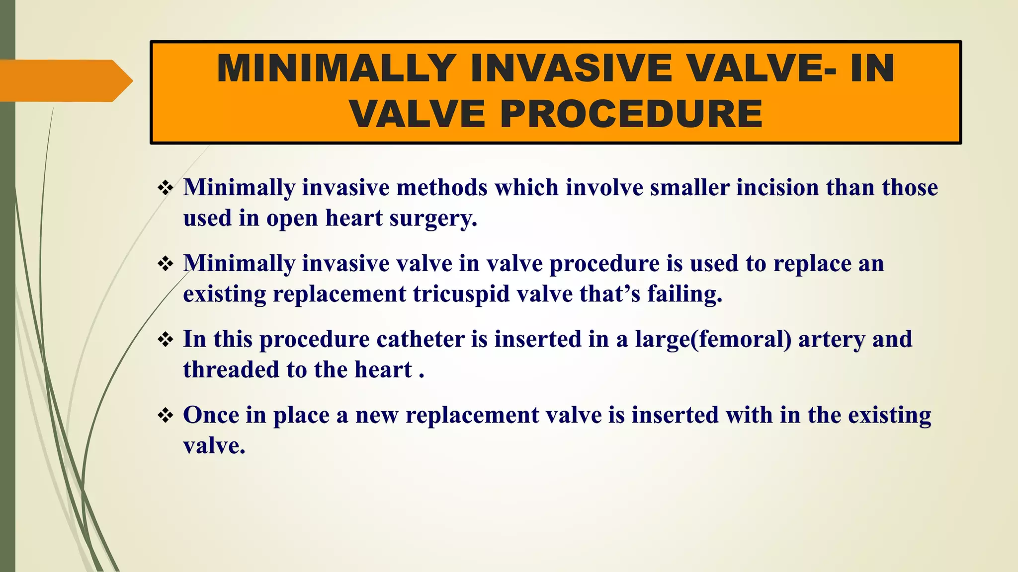 MINIMALLY INVASIVE VALVE- IN
VALVE PROCEDURE
 Minimally invasive methods which involve smaller incision than those
used in open heart surgery.
 Minimally invasive valve in valve procedure is used to replace an
existing replacement tricuspid valve that’s failing.
 In this procedure catheter is inserted in a large(femoral) artery and
threaded to the heart .
 Once in place a new replacement valve is inserted with in the existing
valve.
 