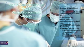 Heart valve replacement
surgery
is a big operation & like any
kind of surgery, it carries a
risk
of post-surgical
complications.
Some of the major risks of
heart
valve replacement include
the
following.
• Blood clots
• Strokes
• Wound, bladder, lung
• Irregular heartbeat which
is temporary
• Bleeding
• Reduced kidney function
 