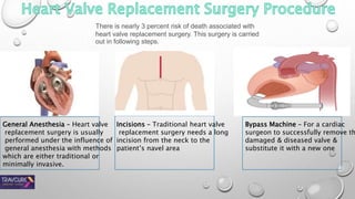 There is nearly 3 percent risk of death associated with
heart valve replacement surgery. This surgery is carried
out in following steps.
General Anesthesia – Heart valve
replacement surgery is usually
performed under the influence of
general anesthesia with methods
which are either traditional or
minimally invasive.
Incisions – Traditional heart valve
replacement surgery needs a long
incision from the neck to the
patient’s navel area
Bypass Machine – For a cardiac
surgeon to successfully remove th
damaged & diseased valve &
substitute it with a new one
 