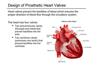 Design of Prosthetic Heart Valves 
Heart valves prevent the backflow of blood which ensures the 
proper direction of blood flow through the circulatory system. 
The heart has four valves: 
 Two atrioventricular valves 
(tricuspid and mitral) that 
prevent backflow into the 
artia 
 Two semilunar valves 
(pulmonary and aortic) that 
prevent backflow into the 
ventricles 
 
