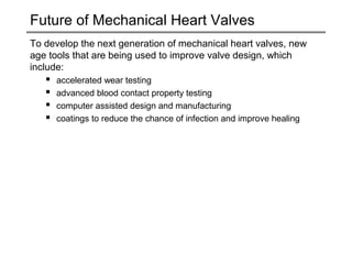 Future of Mechanical Heart Valves 
To develop the next generation of mechanical heart valves, new 
age tools that are being used to improve valve design, which 
include: 
 accelerated wear testing 
 advanced blood contact property testing 
 computer assisted design and manufacturing 
 coatings to reduce the chance of infection and improve healing 
 