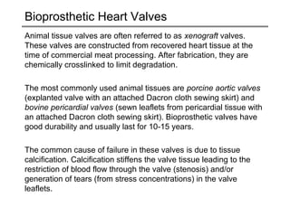 Bioprosthetic Heart Valves 
Animal tissue valves are often referred to as xenograft valves. 
These valves are constructed from recovered heart tissue at the 
time of commercial meat processing. After fabrication, they are 
chemically crosslinked to limit degradation. 
The most commonly used animal tissues are porcine aortic valves 
(explanted valve with an attached Dacron cloth sewing skirt) and 
bovine pericardial valves (sewn leaflets from pericardial tissue with 
an attached Dacron cloth sewing skirt). Bioprosthetic valves have 
good durability and usually last for 10-15 years. 
The common cause of failure in these valves is due to tissue 
calcification. Calcification stiffens the valve tissue leading to the 
restriction of blood flow through the valve (stenosis) and/or 
generation of tears (from stress concentrations) in the valve 
leaflets. 
