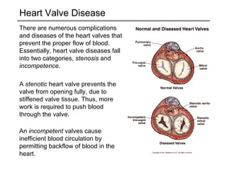 Heart Valve Disease 
There are numerous complications 
and diseases of the heart valves that 
prevent the proper flow of blood. 
Essentially, heart valve diseases fall 
into two categories, stenosis and 
incompetence. 
A stenotic heart valve prevents the 
valve from opening fully, due to 
stiffened valve tissue. Thus, more 
work is required to push blood 
through the valve. 
An incompetent valves cause 
inefficient blood circulation by 
permitting backflow of blood in the 
heart. 
 